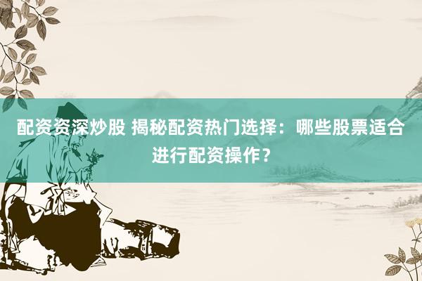 配资资深炒股 揭秘配资热门选择：哪些股票适合进行配资操作？
