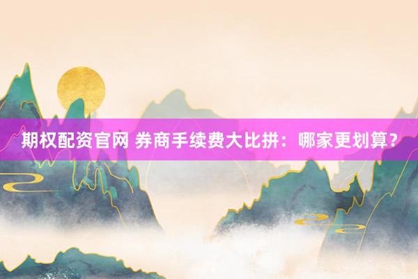 期权配资官网 券商手续费大比拼：哪家更划算？