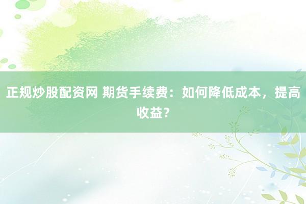 正规炒股配资网 期货手续费：如何降低成本，提高收益？
