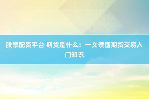 股票配资平台 期货是什么：一文读懂期货交易入门知识