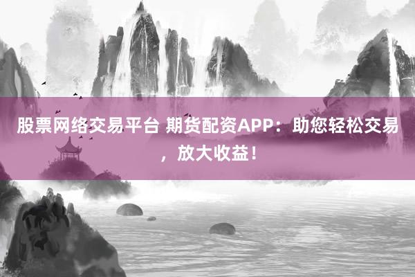 股票网络交易平台 期货配资APP：助您轻松交易，放大收益！