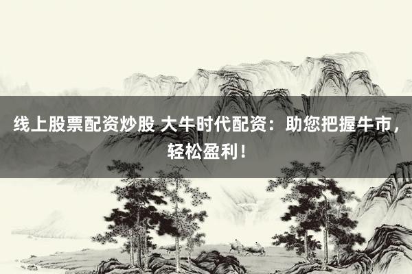 线上股票配资炒股 大牛时代配资：助您把握牛市，轻松盈利！