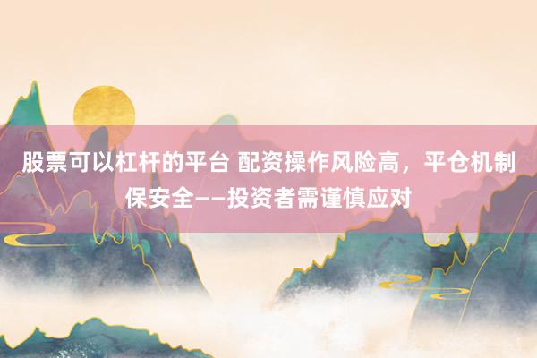 股票可以杠杆的平台 配资操作风险高，平仓机制保安全——投资者需谨慎应对
