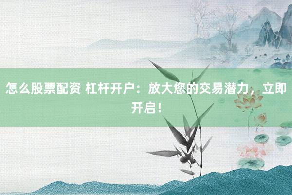 怎么股票配资 杠杆开户：放大您的交易潜力，立即开启！