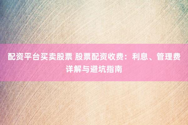 配资平台买卖股票 股票配资收费：利息、管理费详解与避坑指南
