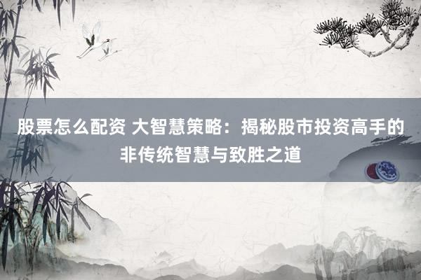 股票怎么配资 大智慧策略：揭秘股市投资高手的非传统智慧与致胜之道