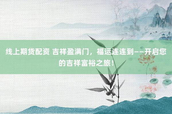 线上期货配资 吉祥盈满门，福运连连到——开启您的吉祥富裕之旅！