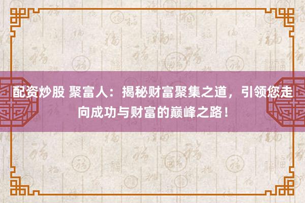 配资炒股 聚富人：揭秘财富聚集之道，引领您走向成功与财富的巅峰之路！