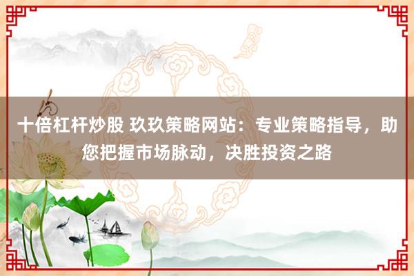 十倍杠杆炒股 玖玖策略网站：专业策略指导，助您把握市场脉动，决胜投资之路