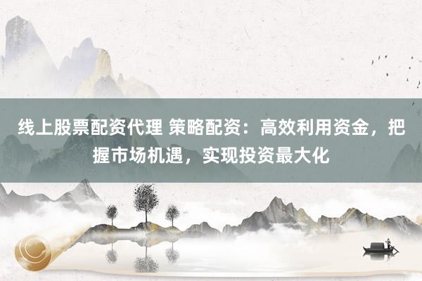 线上股票配资代理 策略配资：高效利用资金，把握市场机遇，实现投资最大化