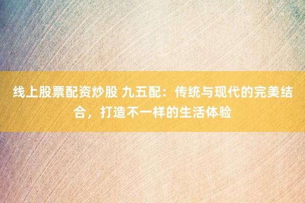 线上股票配资炒股 九五配：传统与现代的完美结合，打造不一样的生活体验