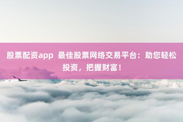 股票配资app  最佳股票网络交易平台：助您轻松投资，把握财富！