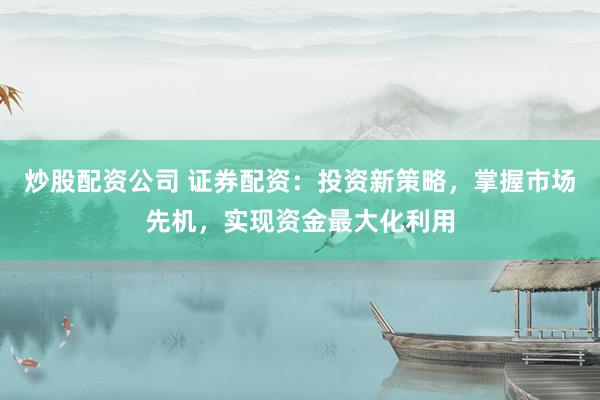 炒股配资公司 证券配资：投资新策略，掌握市场先机，实现资金最大化利用