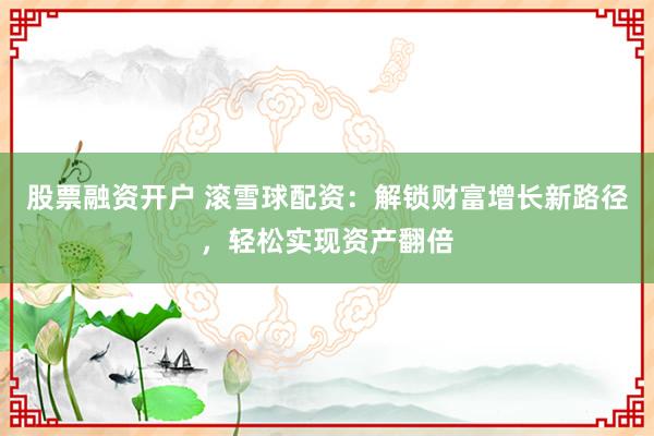 股票融资开户 滚雪球配资：解锁财富增长新路径，轻松实现资产翻倍