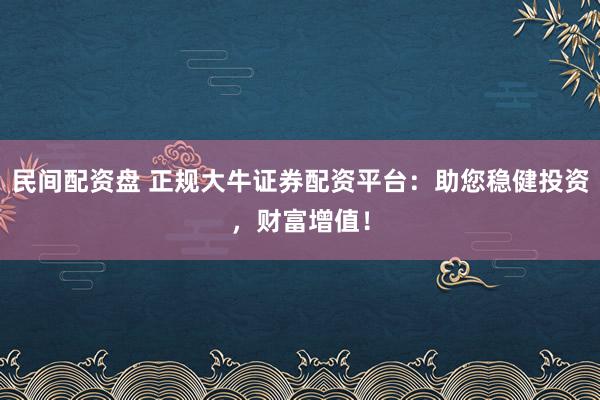 民间配资盘 正规大牛证券配资平台：助您稳健投资，财富增值！