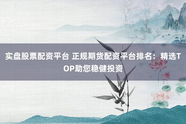 实盘股票配资平台 正规期货配资平台排名：精选TOP助您稳健投资
