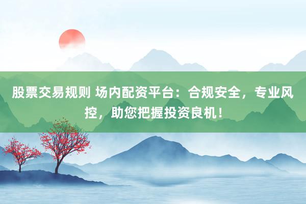 股票交易规则 场内配资平台：合规安全，专业风控，助您把握投资良机！