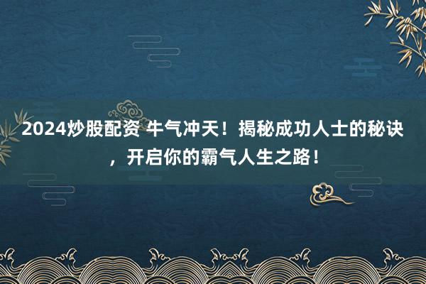2024炒股配资 牛气冲天！揭秘成功人士的秘诀，开启你的霸气人生之路！