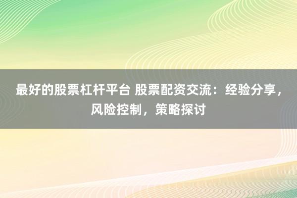 最好的股票杠杆平台 股票配资交流：经验分享，风险控制，策略探讨