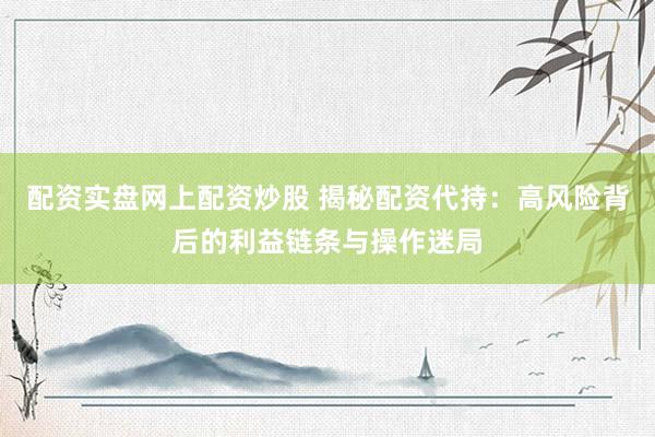 配资实盘网上配资炒股 揭秘配资代持：高风险背后的利益链条与操作迷局