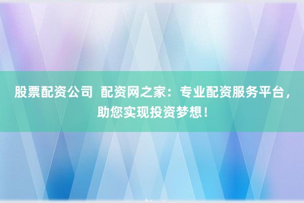 股票配资公司  配资网之家：专业配资服务平台，助您实现投资梦想！