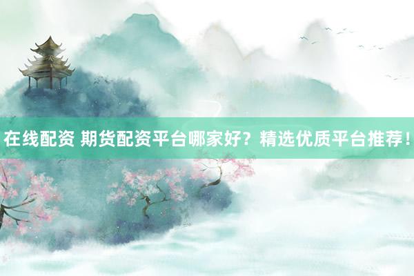 在线配资 期货配资平台哪家好？精选优质平台推荐！
