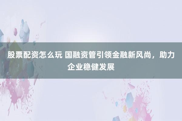 股票配资怎么玩 国融资管引领金融新风尚，助力企业稳健发展