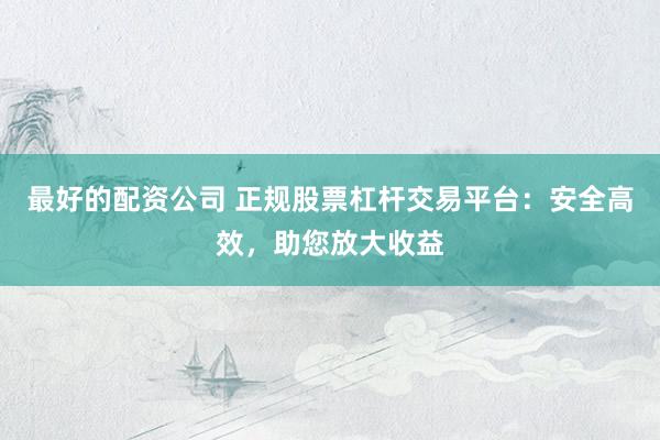 最好的配资公司 正规股票杠杆交易平台：安全高效，助您放大收益