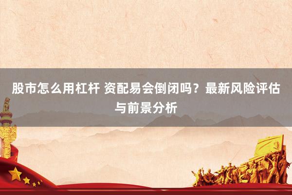 股市怎么用杠杆 资配易会倒闭吗？最新风险评估与前景分析