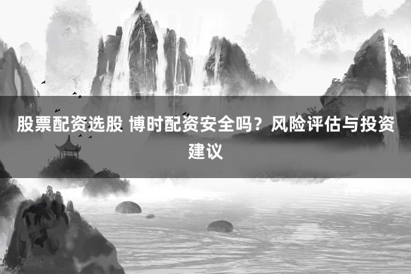 股票配资选股 博时配资安全吗？风险评估与投资建议