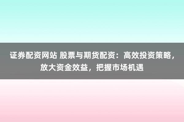 证券配资网站 股票与期货配资：高效投资策略，放大资金效益，把握市场机遇