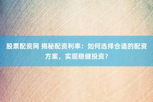 股票配资网 揭秘配资利率：如何选择合适的配资方案，实现稳健投资？