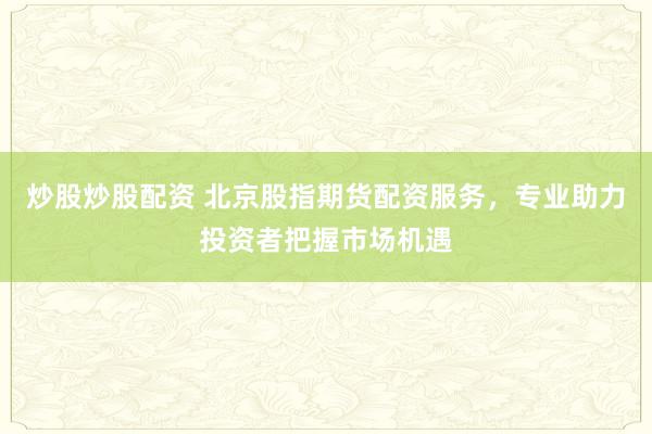 炒股炒股配资 北京股指期货配资服务，专业助力投资者把握市场机遇
