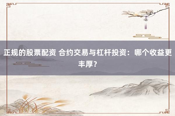 正规的股票配资 合约交易与杠杆投资：哪个收益更丰厚？