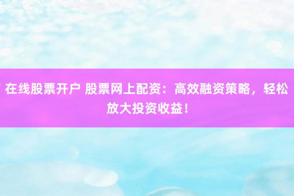 在线股票开户 股票网上配资：高效融资策略，轻松放大投资收益！