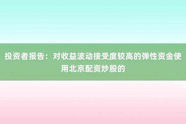 投资者报告：对收益波动接受度较高的弹性资金使用北京配资炒股的
