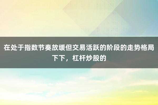 在处于指数节奏放缓但交易活跃的阶段的走势格局下下，杠杆炒股的