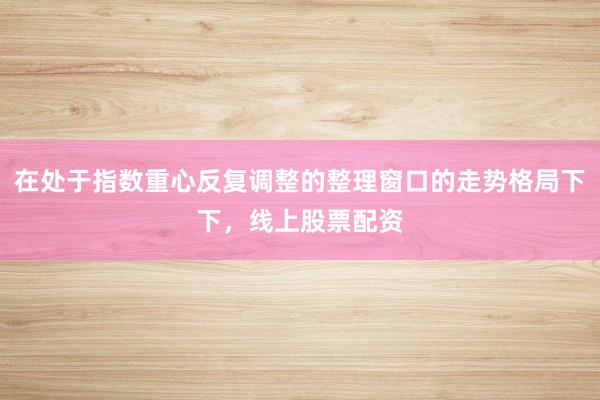 在处于指数重心反复调整的整理窗口的走势格局下下，线上股票配资