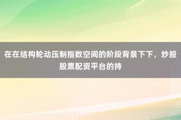 在在结构轮动压制指数空间的阶段背景下下，炒股股票配资平台的持