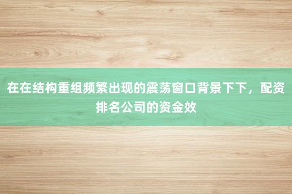 在在结构重组频繁出现的震荡窗口背景下下，配资排名公司的资金效