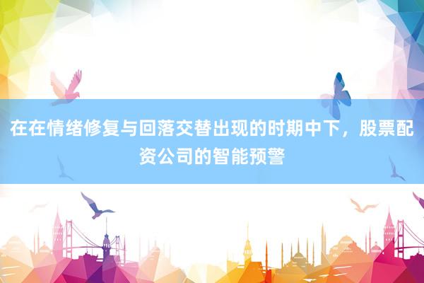 在在情绪修复与回落交替出现的时期中下，股票配资公司的智能预警