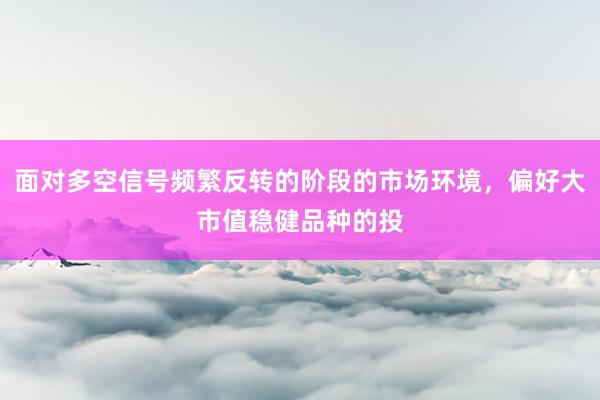 面对多空信号频繁反转的阶段的市场环境，偏好大市值稳健品种的投