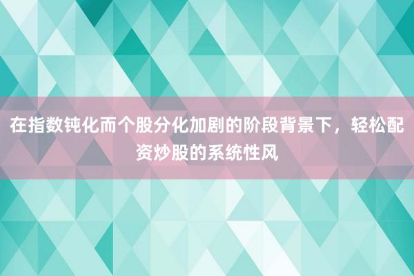 在指数钝化而个股分化加剧的阶段背景下，轻松配资炒股的系统性风