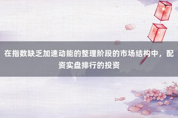 在指数缺乏加速动能的整理阶段的市场结构中，配资实盘排行的投资