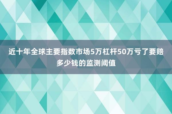 近十年全球主要指数市场5万杠杆50万亏了要赔多少钱的监测阈值