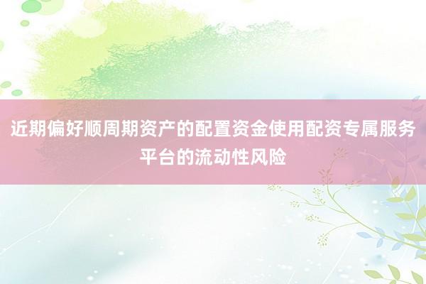 近期偏好顺周期资产的配置资金使用配资专属服务平台的流动性风险