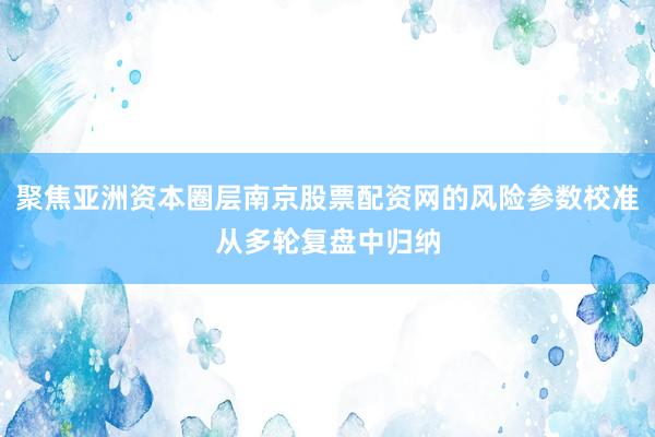 聚焦亚洲资本圈层南京股票配资网的风险参数校准从多轮复盘中归纳
