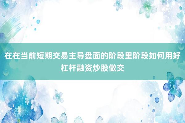 在在当前短期交易主导盘面的阶段里阶段如何用好杠杆融资炒股做交