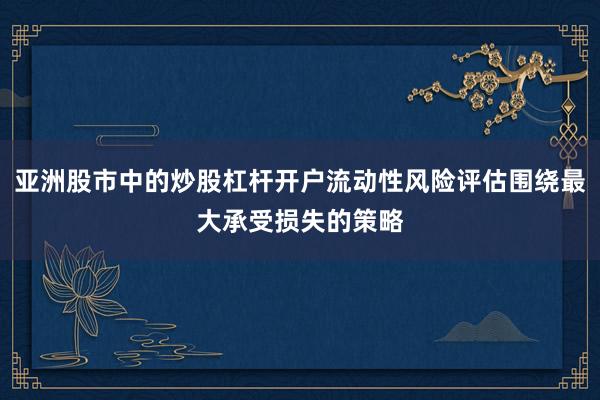 亚洲股市中的炒股杠杆开户流动性风险评估围绕最大承受损失的策略