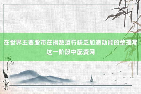 在世界主要股市在指数运行缺乏加速动能的整理期这一阶段中配资网